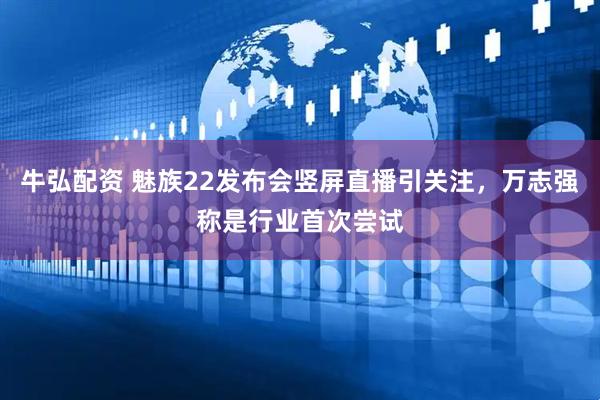 牛弘配资 魅族22发布会竖屏直播引关注，万志强称是行业首次尝试