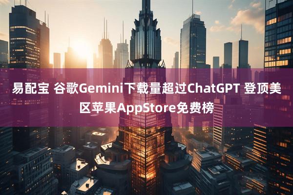 易配宝 谷歌Gemini下载量超过ChatGPT 登顶美区苹果AppStore免费榜