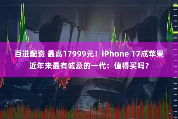 百进配资 最高17999元！iPhone 17成苹果近年来最有诚意的一代：值得买吗？