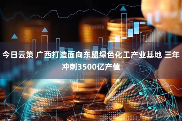今日云策 广西打造面向东盟绿色化工产业基地 三年冲刺3500亿产值