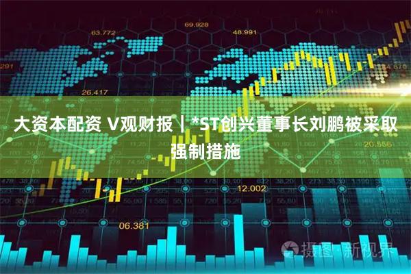 大资本配资 V观财报｜*ST创兴董事长刘鹏被采取强制措施