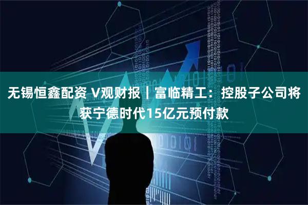无锡恒鑫配资 V观财报｜富临精工：控股子公司将获宁德时代15亿元预付款