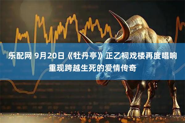 乐配网 9月20日《牡丹亭》正乙祠戏楼再度唱响重现跨越生死的爱情传奇