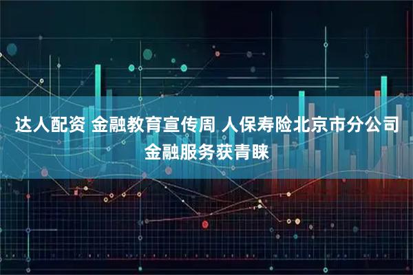 达人配资 金融教育宣传周 人保寿险北京市分公司金融服务获青睐