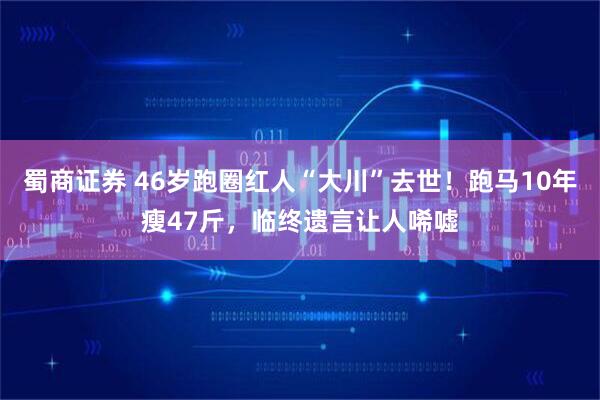 蜀商证券 46岁跑圈红人“大川”去世！跑马10年瘦47斤，临终遗言让人唏嘘