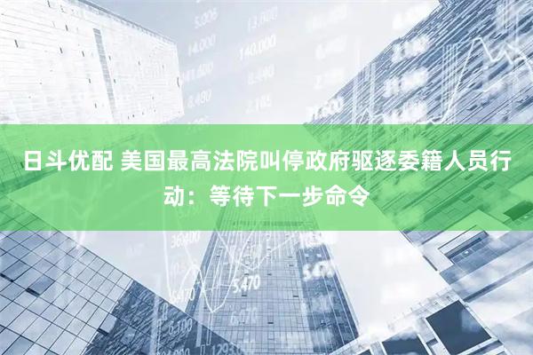 日斗优配 美国最高法院叫停政府驱逐委籍人员行动：等待下一步命令