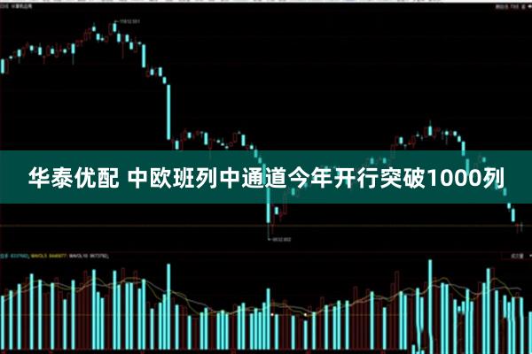 华泰优配 中欧班列中通道今年开行突破1000列