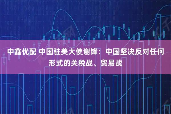 中鑫优配 中国驻美大使谢锋：中国坚决反对任何形式的关税战、贸易战