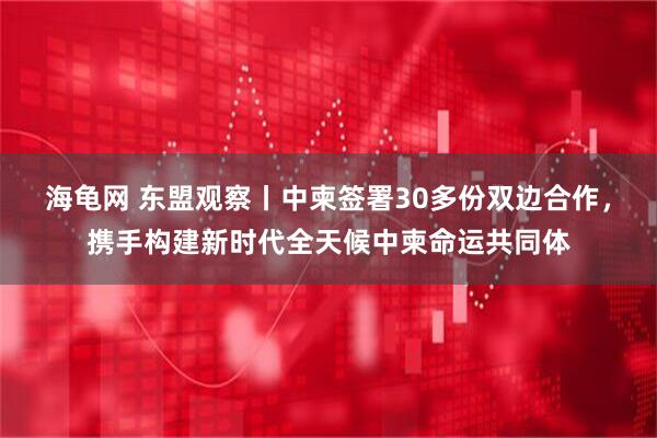 海龟网 东盟观察丨中柬签署30多份双边合作，携手构建新时代全天候中柬命运共同体