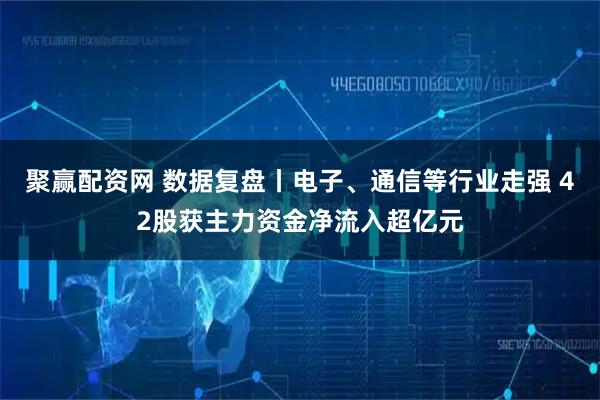 聚赢配资网 数据复盘丨电子、通信等行业走强 42股获主力资金净流入超亿元