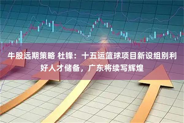牛股远期策略 杜锋：十五运篮球项目新设组别利好人才储备，广东将续写辉煌