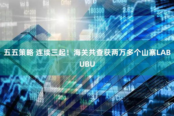 五五策略 连续三起！海关共查获两万多个山寨LABUBU