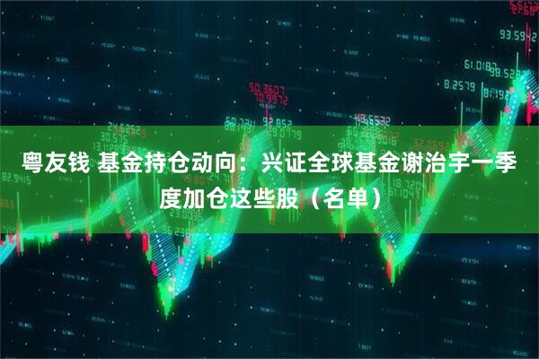 粤友钱 基金持仓动向：兴证全球基金谢治宇一季度加仓这些股（名单）