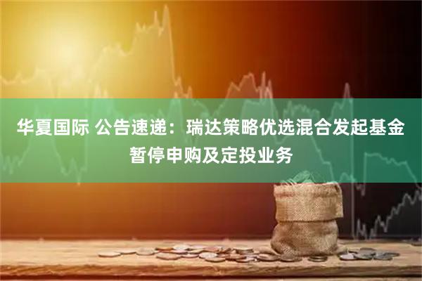 华夏国际 公告速递：瑞达策略优选混合发起基金暂停申购及定投业务