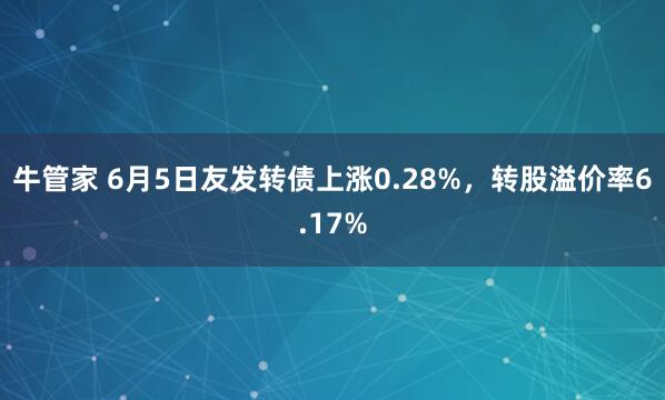 牛管家 6月5日友发转债上涨0.28%，转股溢价率6.17%