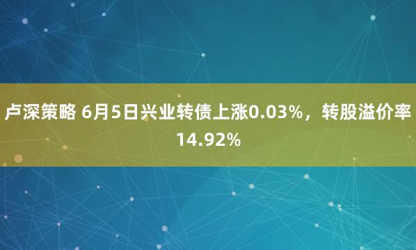 卢深策略 6月5日兴业转债上涨0.03%，转股溢价率14.92%