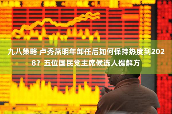 九八策略 卢秀燕明年卸任后如何保持热度到2028？五位国民党主席候选人提解方