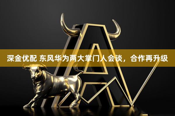 深金优配 东风华为两大掌门人会谈，合作再升级