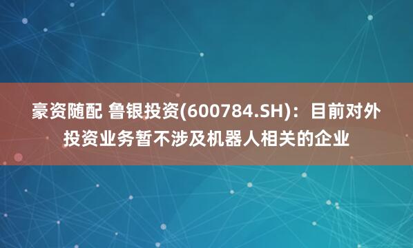 豪资随配 鲁银投资(600784.SH)：目前对外投资业务暂不涉及机器人相关的企业