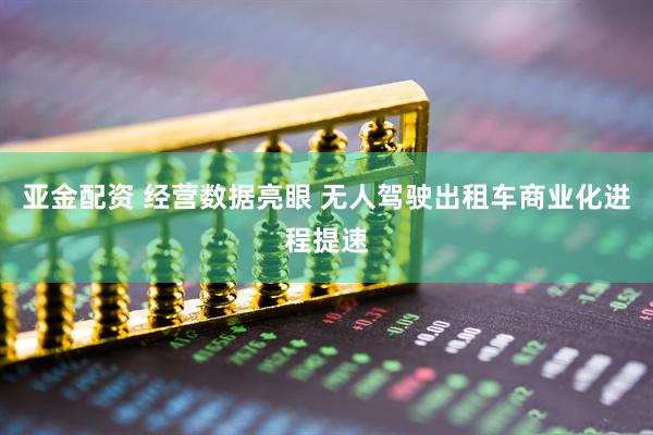 亚金配资 经营数据亮眼 无人驾驶出租车商业化进程提速