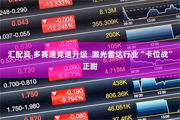 汇配资 多赛道竞速升级  激光雷达行业“卡位战”正酣