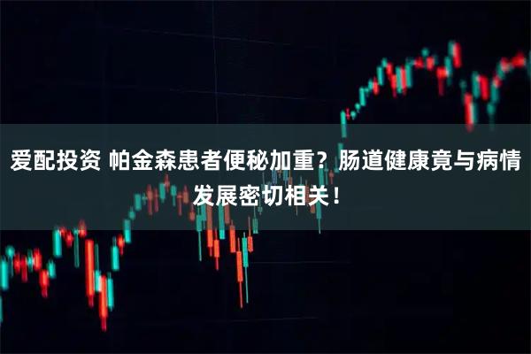 爱配投资 帕金森患者便秘加重？肠道健康竟与病情发展密切相关！