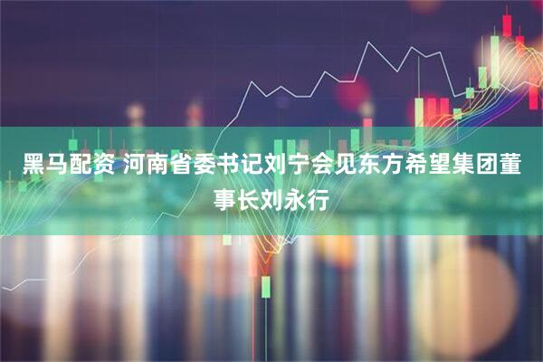 黑马配资 河南省委书记刘宁会见东方希望集团董事长刘永行