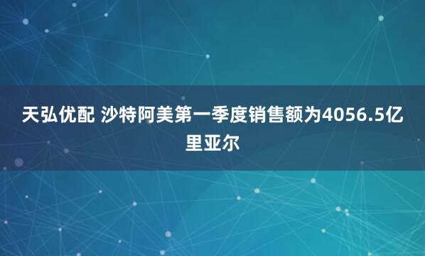 天弘优配 沙特阿美第一季度销售额为4056.5亿里亚尔