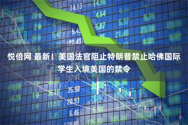 悦倍网 最新！美国法官阻止特朗普禁止哈佛国际学生入境美国的禁令