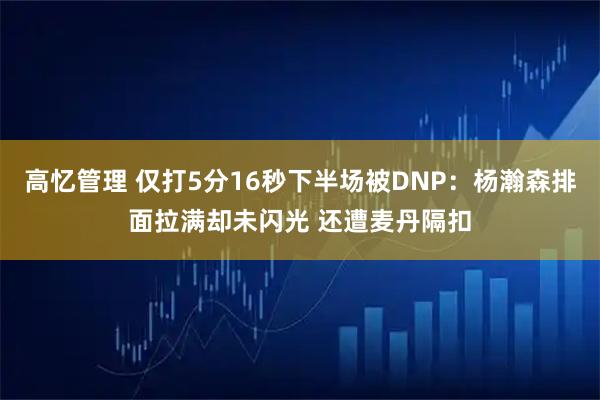 高忆管理 仅打5分16秒下半场被DNP：杨瀚森排面拉满却未闪光 还遭麦丹隔扣