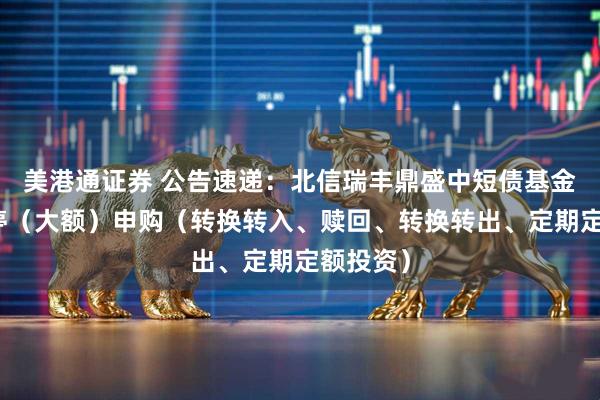 美港通证券 公告速递：北信瑞丰鼎盛中短债基金基金暂停（大额）申购（转换转入、赎回、转换转出、定期定额投资）