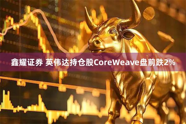 鑫耀证券 英伟达持仓股CoreWeave盘前跌2%