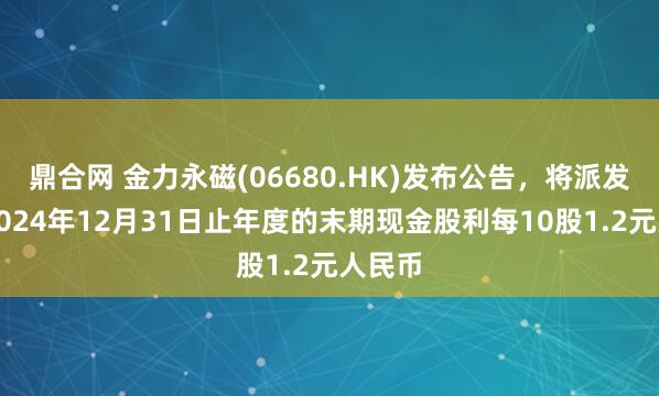 鼎合网 金力永磁(06680.HK)发布公告，将派发截至2024年12月31日止年度的末期现金股利每10股1.2元人民币