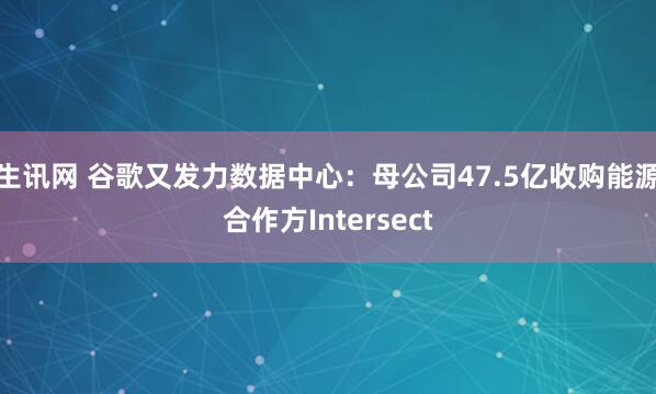 生讯网 谷歌又发力数据中心：母公司47.5亿收购能源合作方Intersect