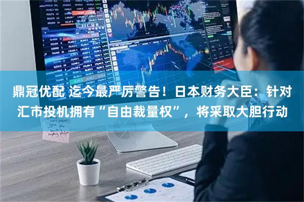 鼎冠优配 迄今最严厉警告！日本财务大臣：针对汇市投机拥有“自由裁量权”，将采取大胆行动