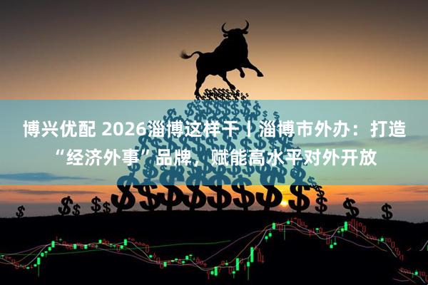博兴优配 2026淄博这样干丨淄博市外办：打造“经济外事”品牌，赋能高水平对外开放