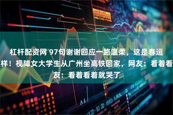杠杆配资网 97句谢谢回应一路温柔，这是春运最暖的模样！视障女大学生从广州坐高铁回家，网友：看着看着就哭了