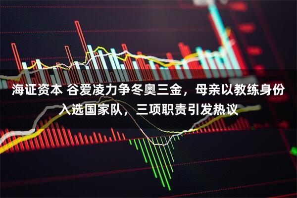 海证资本 谷爱凌力争冬奥三金，母亲以教练身份入选国家队，三项职责引发热议