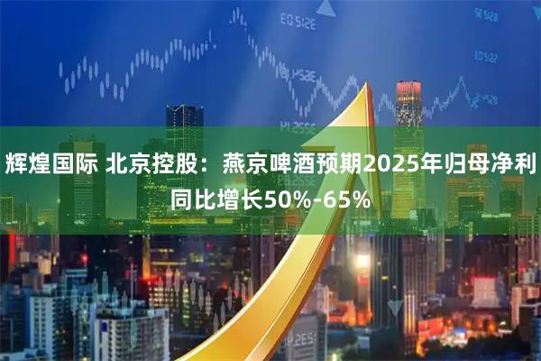 辉煌国际 北京控股：燕京啤酒预期2025年归母净利同比增长50%-65%