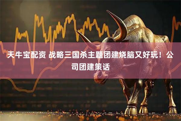 天牛宝配资 战略三国杀主题团建烧脑又好玩！公司团建策话