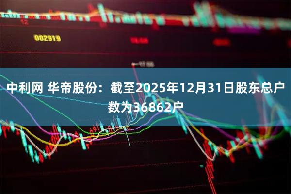 中利网 华帝股份：截至2025年12月31日股东总户数为36862户