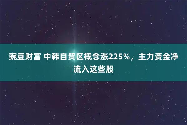 豌豆财富 中韩自贸区概念涨225%，主力资金净流入这些股