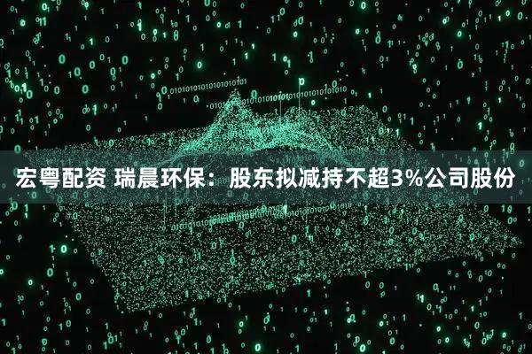 宏粤配资 瑞晨环保：股东拟减持不超3%公司股份