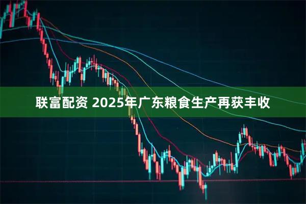 联富配资 2025年广东粮食生产再获丰收