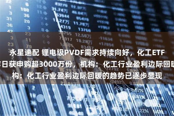 永星速配 锂电级PVDF需求持续向好，化工ETF天弘（159133）昨日获申购超3000万份，机构：化工行业盈利边际回暖的趋势已逐步显现