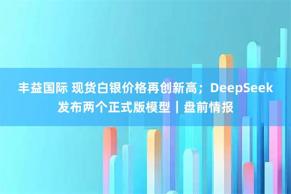 丰益国际 现货白银价格再创新高；DeepSeek发布两个正式版模型｜盘前情报