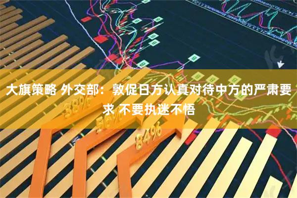 大旗策略 外交部：敦促日方认真对待中方的严肃要求 不要执迷不悟