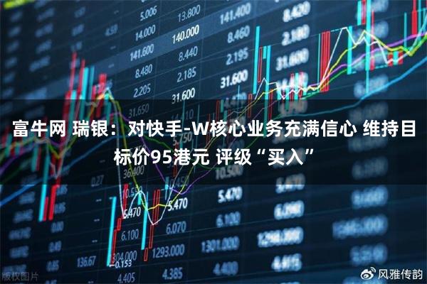 富牛网 瑞银：对快手-W核心业务充满信心 维持目标价95港元 评级“买入”