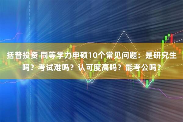括普投资 同等学力申硕10个常见问题：是研究生吗？考试难吗？认可度高吗？能考公吗？