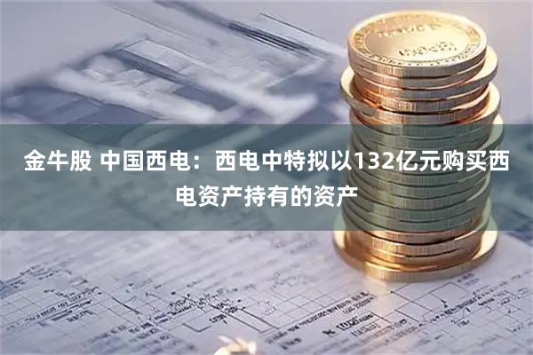 金牛股 中国西电：西电中特拟以132亿元购买西电资产持有的资产